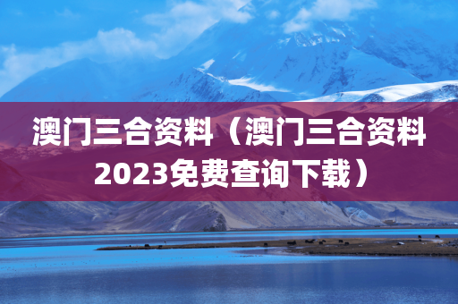 澳门三合资料（澳门三合资料2023免费查询下载）