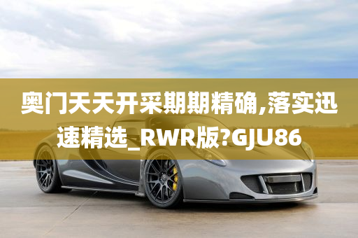 奥门天天开采期期精确,落实迅速精选_RWR版?GJU86