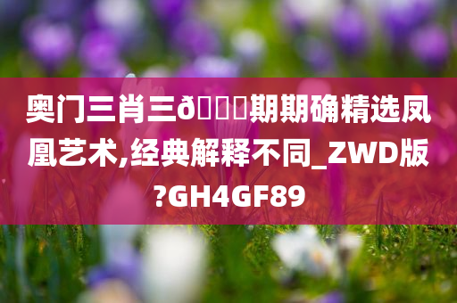 奥门三肖三🐎期期确精选凤凰艺术,经典解释不同_ZWD版?GH4GF89