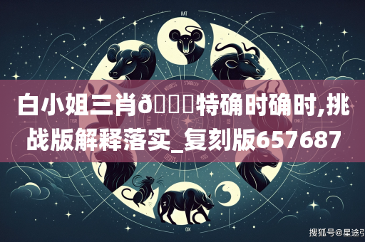 白小姐三肖🀄特确时确时,挑战版解释落实_复刻版657687