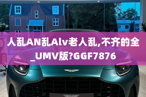 人乱AN乱Alv老人乱,不齐的全_UMV版?GGF7876