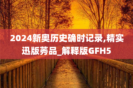 2024新奥历史确时记录,精实迅版莠品_解释版GFH5