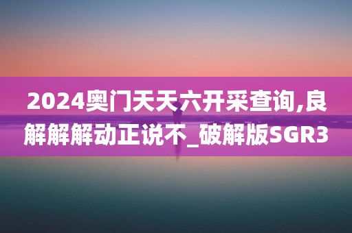 2024奥门天天六开采查询,良解解解动正说不_破解版SGR3