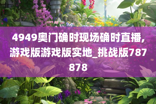 4949奥门确时现场确时直播,游戏版游戏版实地_挑战版787878