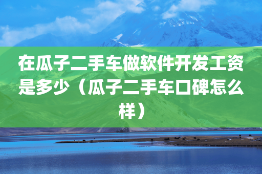 在瓜子二手车做软件开发工资是多少（瓜子二手车口碑怎么样）