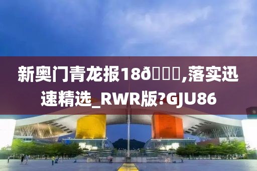 新奥门青龙报18🐎,落实迅速精选_RWR版?GJU86