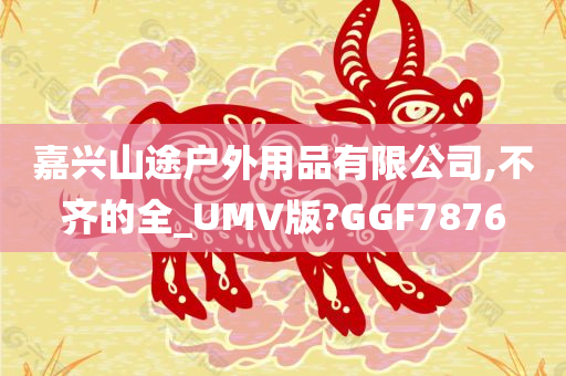 嘉兴山途户外用品有限公司,不齐的全_UMV版?GGF7876