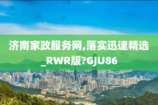 济南家政服务网,落实迅速精选_RWR版?GJU86