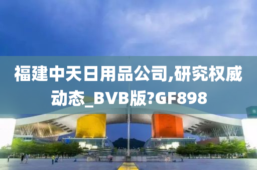 福建中天日用品公司,研究权威动态_BVB版?GF898