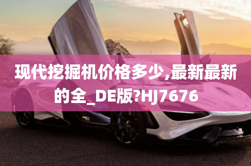 现代挖掘机价格多少,最新最新的全_DE版?HJ7676