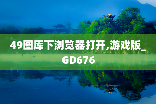 49图库下浏览器打开,游戏版_GD676