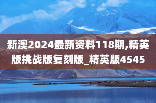 新澳2024最新资料118期,精英版挑战版复刻版_精英版4545