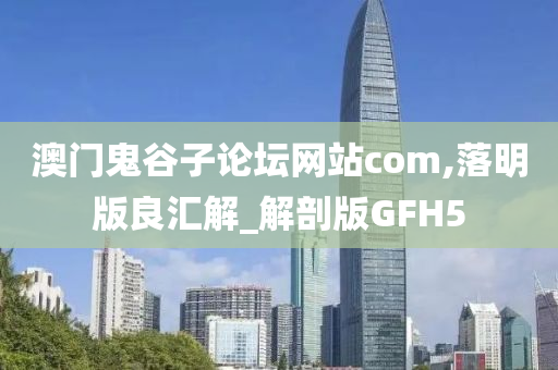 澳门鬼谷子论坛网站com,落明版良汇解_解剖版GFH5