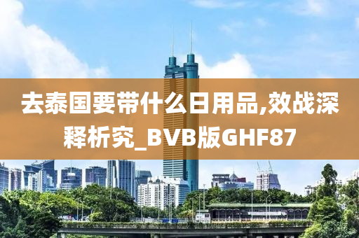 去泰国要带什么日用品,效战深释析究_BVB版GHF87