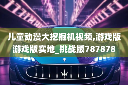 儿童动漫大挖掘机视频,游戏版游戏版实地_挑战版787878