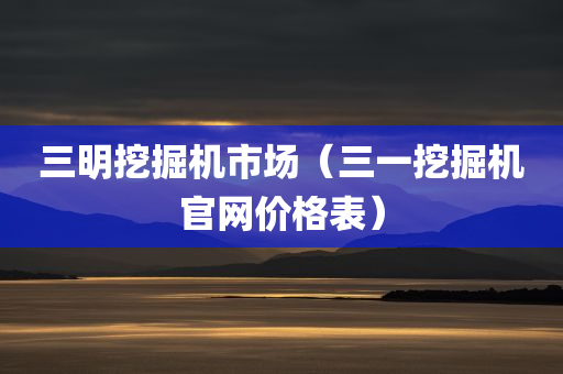 三明挖掘机市场（三一挖掘机官网价格表）