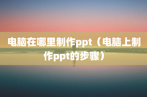 电脑在哪里制作ppt（电脑上制作ppt的步骤）