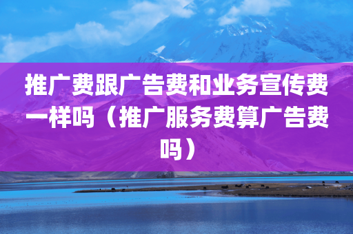 推广费跟广告费和业务宣传费一样吗（推广服务费算广告费吗）