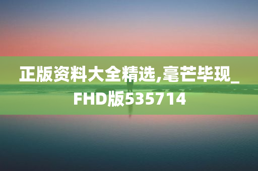 正版资料大全精选,毫芒毕现_FHD版535714