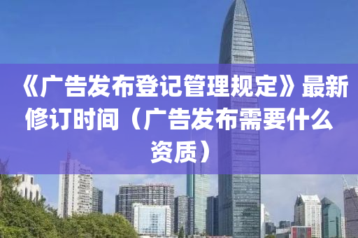 《广告发布登记管理规定》最新修订时间（广告发布需要什么资质）