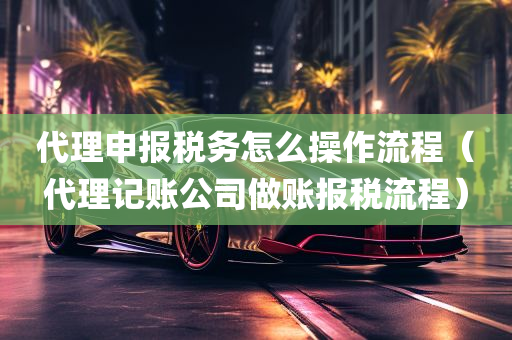 代理申报税务怎么操作流程（代理记账公司做账报税流程）