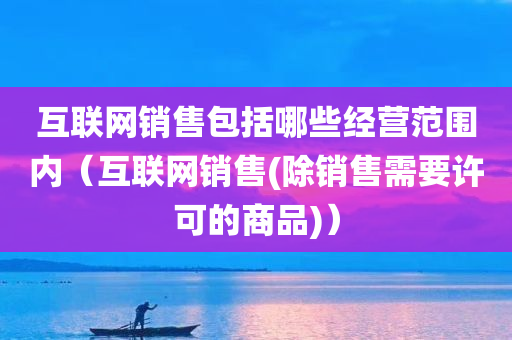 互联网销售包括哪些经营范围内（互联网销售(除销售需要许可的商品)）