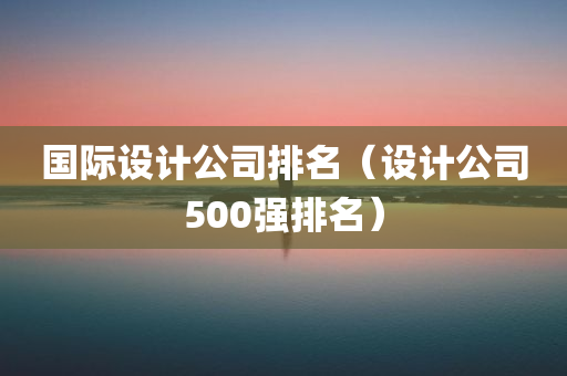 国际设计公司排名（设计公司500强排名）