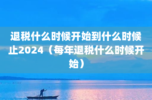 退税什么时候开始到什么时候止2024（每年退税什么时候开始）