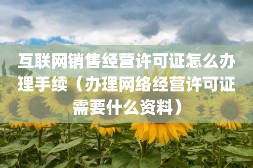 互联网销售经营许可证怎么办理手续（办理网络经营许可证需要什么资料）