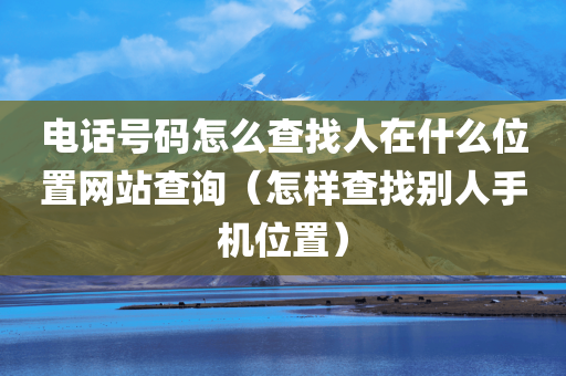 电话号码怎么查找人在什么位置网站查询（怎样查找别人手机位置）