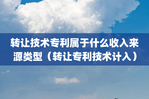 转让技术专利属于什么收入来源类型（转让专利技术计入）