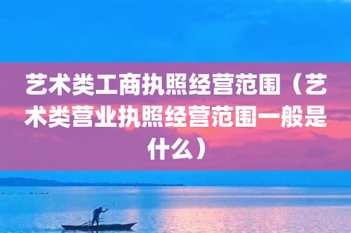 艺术类工商执照经营范围（艺术类营业执照经营范围一般是什么）