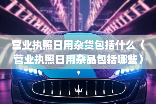 营业执照日用杂货包括什么（营业执照日用杂品包括哪些）