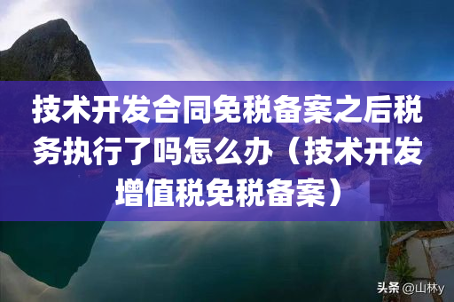 技术开发合同免税备案之后税务执行了吗怎么办（技术开发增值税免税备案）