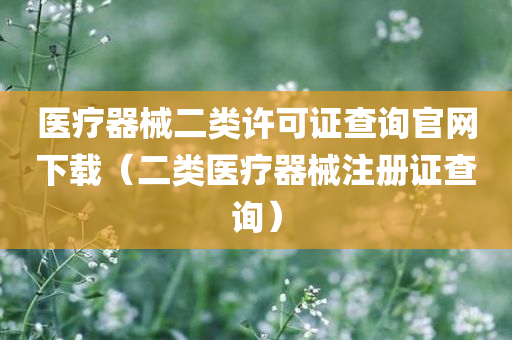 医疗器械二类许可证查询官网下载（二类医疗器械注册证查询）