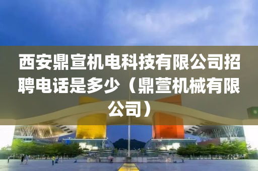 西安鼎宣机电科技有限公司招聘电话是多少（鼎萱机械有限公司）