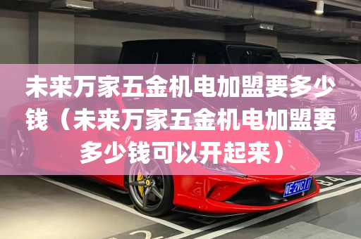 未来万家五金机电加盟要多少钱（未来万家五金机电加盟要多少钱可以开起来）