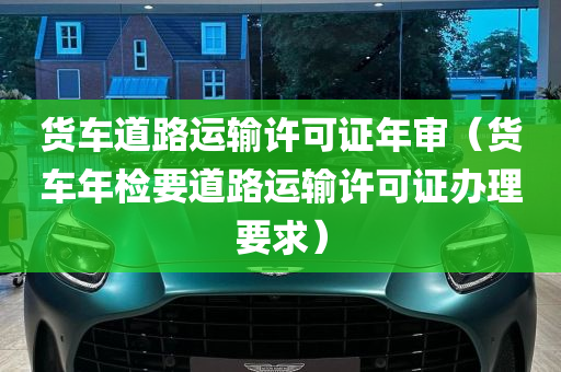 货车道路运输许可证年审（货车年检要道路运输许可证办理要求）