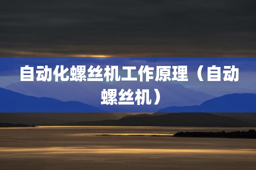 自动化螺丝机工作原理（自动 螺丝机）