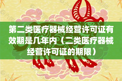 第二类医疗器械经营许可证有效期是几年内（二类医疗器械经营许可证的期限）