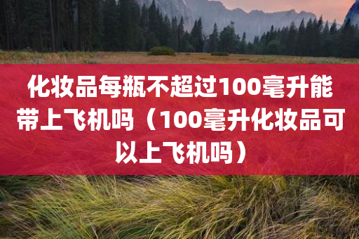 化妆品每瓶不超过100毫升能带上飞机吗（100毫升化妆品可以上飞机吗）