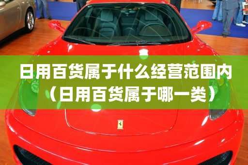 日用百货属于什么经营范围内（日用百货属于哪一类）