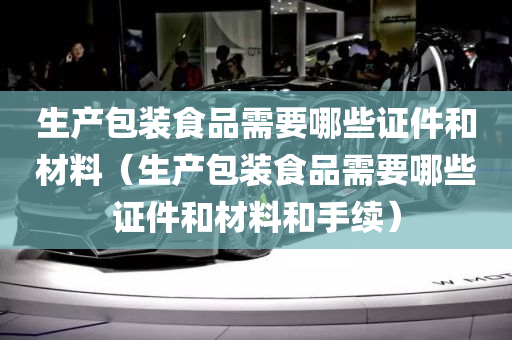 生产包装食品需要哪些证件和材料（生产包装食品需要哪些证件和材料和手续）