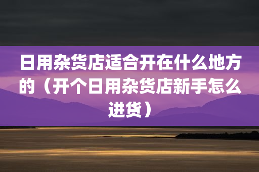 日用杂货店适合开在什么地方的（开个日用杂货店新手怎么进货）