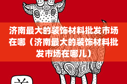 济南最大的装饰材料批发市场在哪（济南最大的装饰材料批发市场在哪儿）