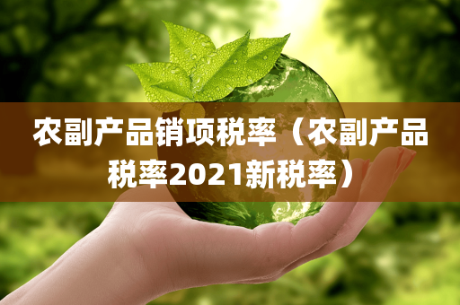 农副产品销项税率（农副产品税率2021新税率）