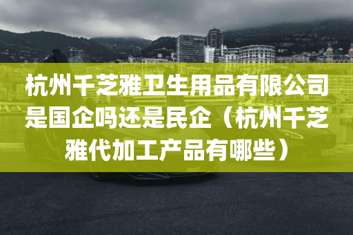 杭州千芝雅卫生用品有限公司是国企吗还是民企（杭州千芝雅代加工产品有哪些）