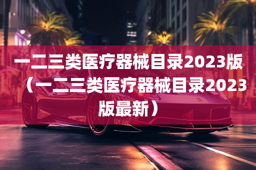 一二三类医疗器械目录2023版（一二三类医疗器械目录2023版最新）