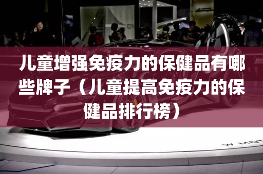 儿童增强免疫力的保健品有哪些牌子（儿童提高免疫力的保健品排行榜）