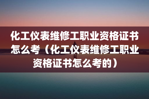 化工仪表维修工职业资格证书怎么考（化工仪表维修工职业资格证书怎么考的）